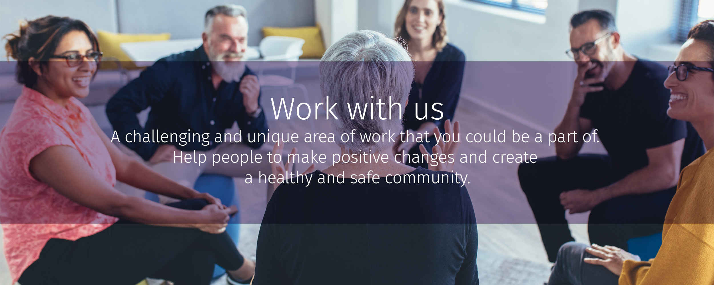 Work with us: A challenging and unique area of work that you could be a part of. Help people to make positive changes and create a healthy and safe community.