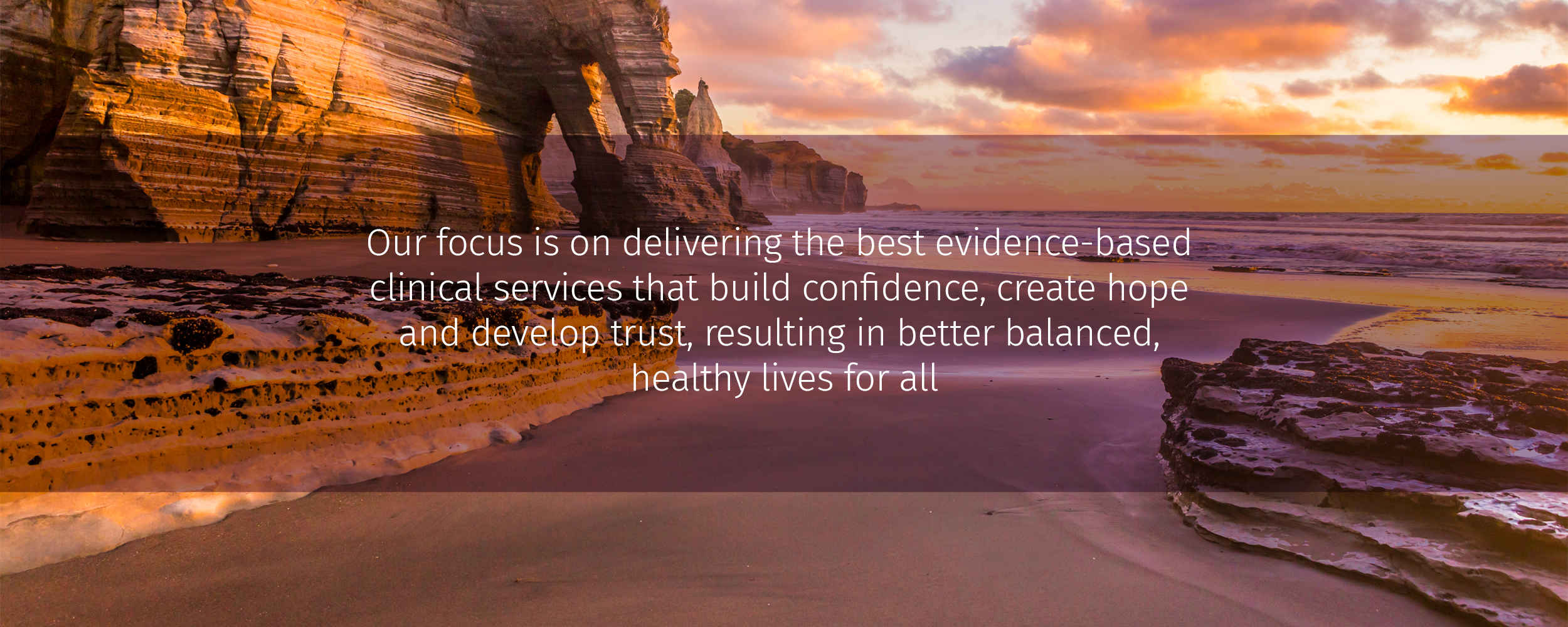 our focus is on delivering the best evidence-based clinical services that build confidence, create hope and develop trust, resulting in better balanced, healthy lives healthy lives for all